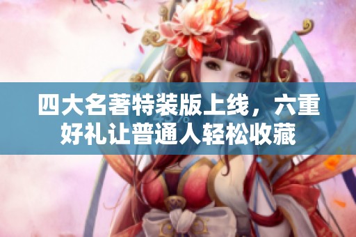 四大名著特装版上线，六重好礼让普通人轻松收藏