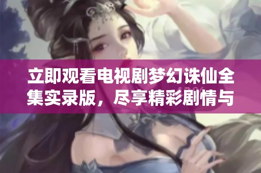 立即观看电视剧梦幻诛仙全集实录版，尽享精彩剧情与视听盛宴