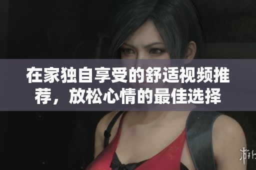 在家独自享受的舒适视频推荐，放松心情的最佳选择