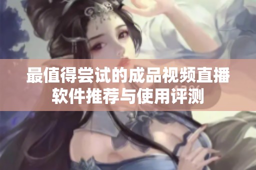 最值得尝试的成品视频直播软件推荐与使用评测