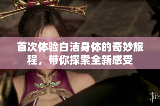首次体验白洁身体的奇妙旅程，带你探索全新感受