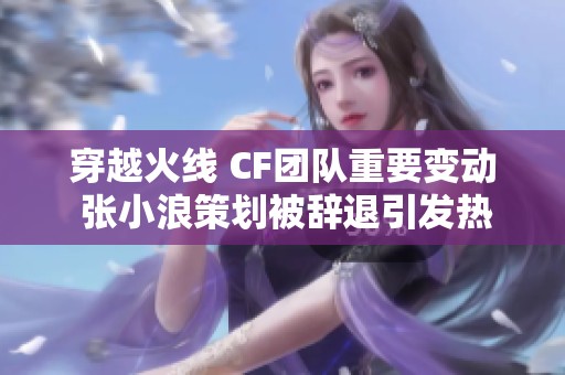 穿越火线 CF团队重要变动 张小浪策划被辞退引发热议