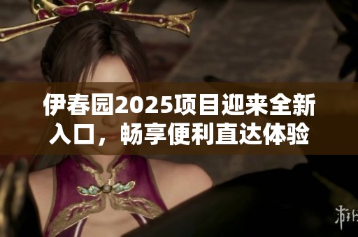 伊春园2025项目迎来全新入口，畅享便利直达体验