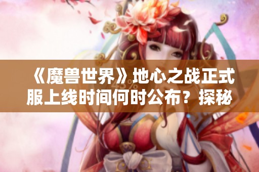 《魔兽世界》地心之战正式服上线时间何时公布？探秘新版本内容与期待