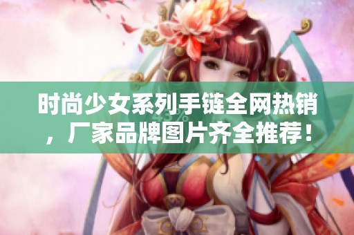 时尚少女系列手链全网热销，厂家品牌图片齐全推荐！