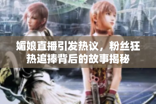 媚娘直播引发热议，粉丝狂热追捧背后的故事揭秘