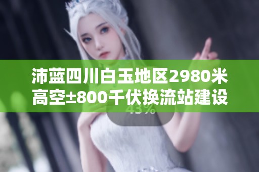 沛蓝四川白玉地区2980米高空±800千伏换流站建设进展情况分析
