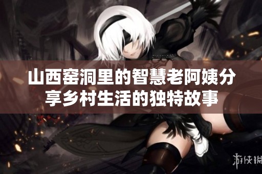 山西窑洞里的智慧老阿姨分享乡村生活的独特故事