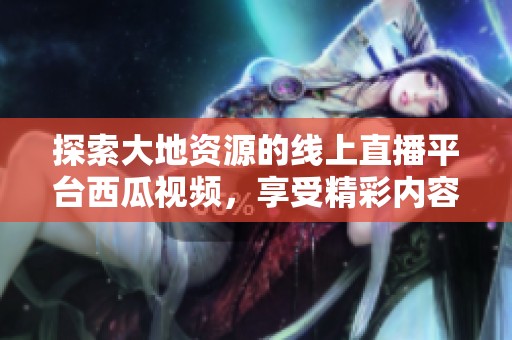 探索大地资源的线上直播平台西瓜视频，享受精彩内容