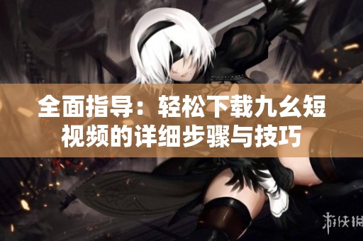全面指导：轻松下载九幺短视频的详细步骤与技巧