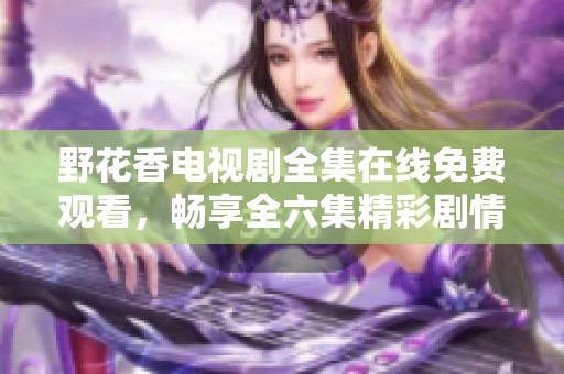 野花香电视剧全集在线免费观看，畅享全六集精彩剧情的魅力