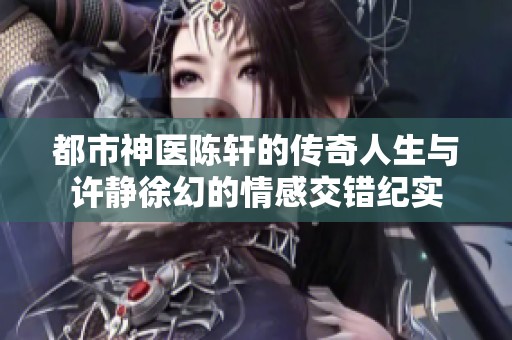 都市神医陈轩的传奇人生与许静徐幻的情感交错纪实