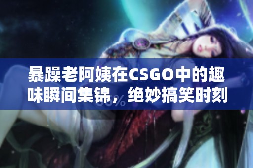 暴躁老阿姨在CSGO中的趣味瞬间集锦，绝妙搞笑时刻回顾