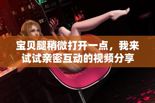 宝贝腿稍微打开一点，我来试试亲密互动的视频分享