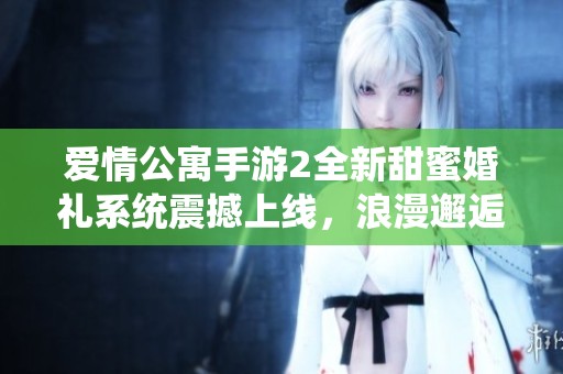 爱情公寓手游2全新甜蜜婚礼系统震撼上线，浪漫邂逅尽在指尖绽放