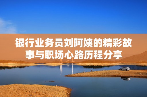 银行业务员刘阿姨的精彩故事与职场心路历程分享