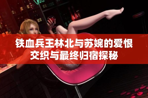 铁血兵王林北与苏婉的爱恨交织与最终归宿探秘