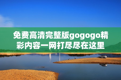 免费高清完整版gogogo精彩内容一网打尽尽在这里