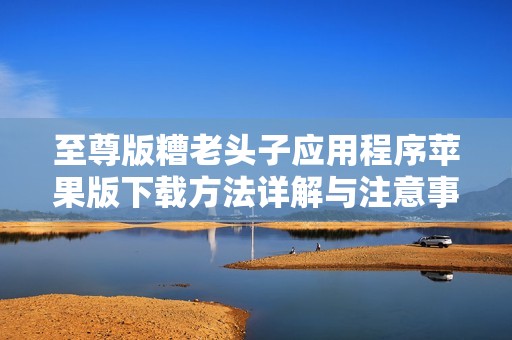 至尊版糟老头子应用程序苹果版下载方法详解与注意事项