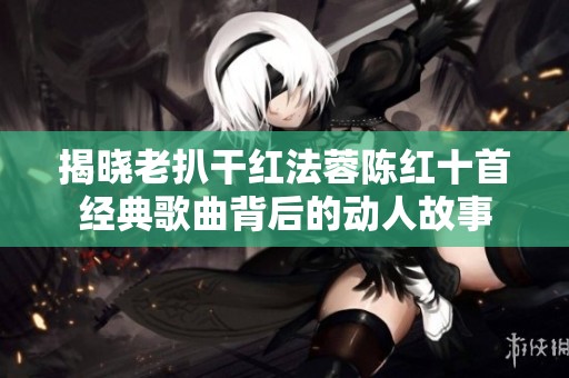 揭晓老扒干红法蓉陈红十首经典歌曲背后的动人故事