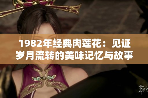 1982年经典肉莲花：见证岁月流转的美味记忆与故事