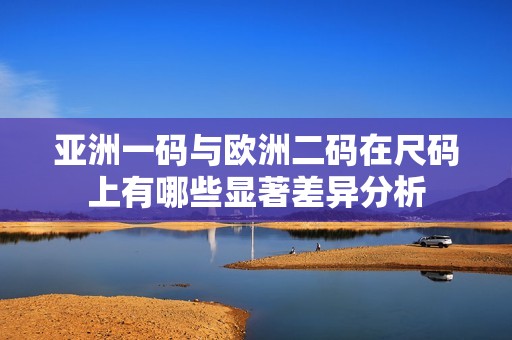 亚洲一码与欧洲二码在尺码上有哪些显著差异分析