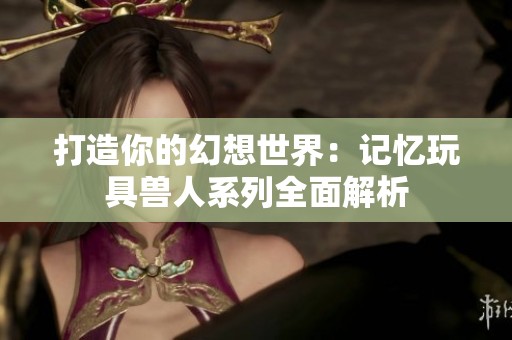 打造你的幻想世界：记忆玩具兽人系列全面解析