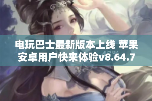 电玩巴士最新版本上线 苹果安卓用户快来体验v8.64.7的新功能