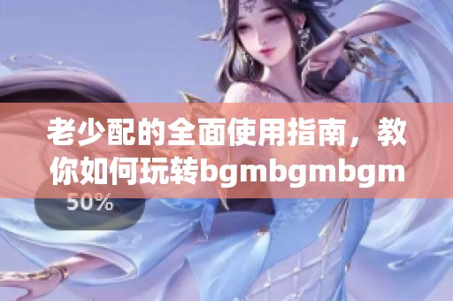 老少配的全面使用指南，教你如何玩转bgmbgmbgm