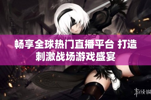 畅享全球热门直播平台 打造刺激战场游戏盛宴