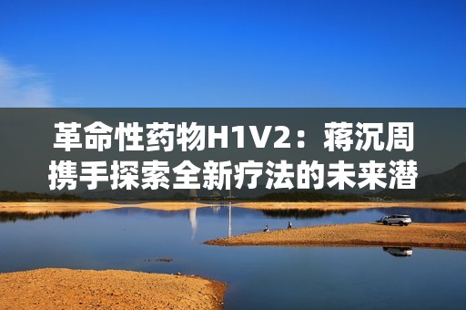 革命性药物H1V2：蒋沉周携手探索全新疗法的未来潜力