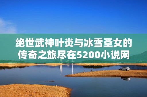 绝世武神叶炎与冰雪圣女的传奇之旅尽在5200小说网