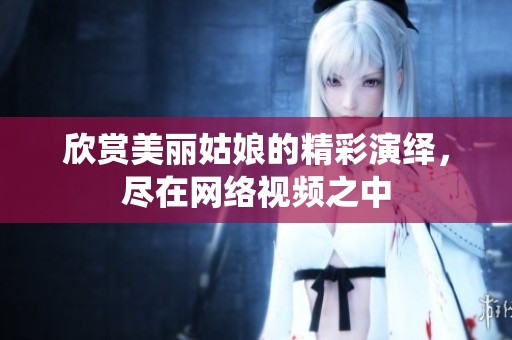 欣赏美丽姑娘的精彩演绎，尽在网络视频之中