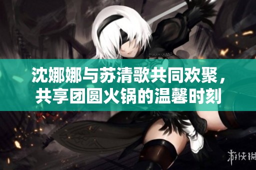 沈娜娜与苏清歌共同欢聚，共享团圆火锅的温馨时刻
