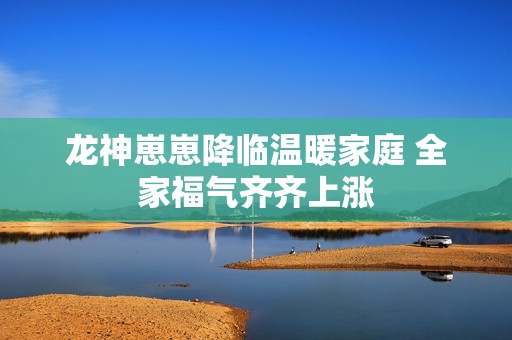 龙神崽崽降临温暖家庭 全家福气齐齐上涨