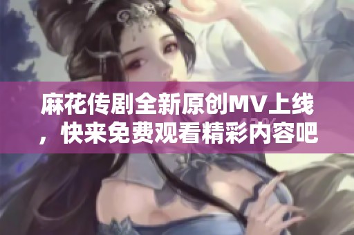 麻花传剧全新原创MV上线，快来免费观看精彩内容吧