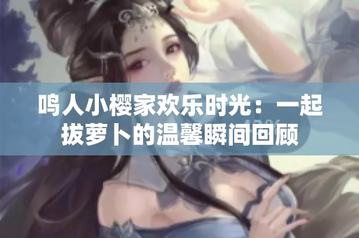 鸣人小樱家欢乐时光：一起拔萝卜的温馨瞬间回顾