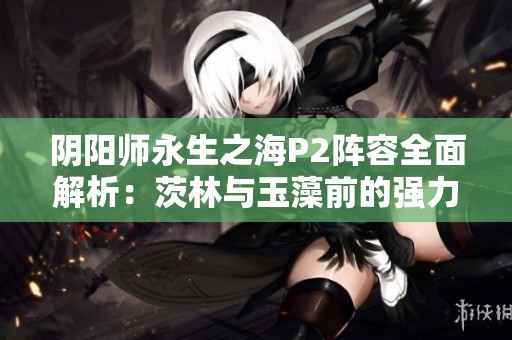 阴阳师永生之海P2阵容全面解析：茨林与玉藻前的强力搭配揭秘