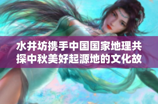 水井坊携手中国国家地理共探中秋美好起源地的文化故事