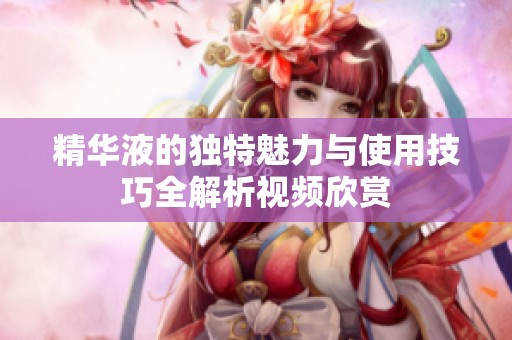 精华液的独特魅力与使用技巧全解析视频欣赏