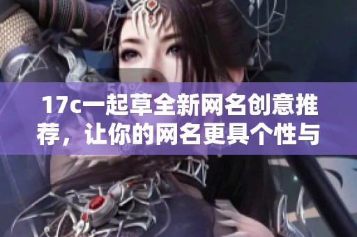 17c一起草全新网名创意推荐，让你的网名更具个性与魅力