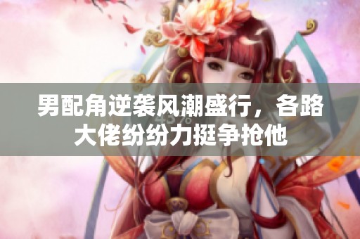 男配角逆袭风潮盛行，各路大佬纷纷力挺争抢他