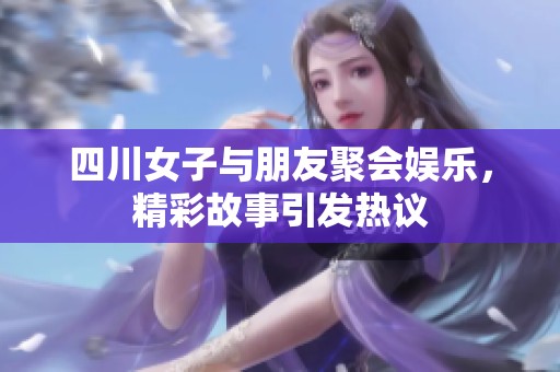 四川女子与朋友聚会娱乐，精彩故事引发热议
