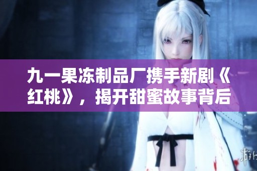 九一果冻制品厂携手新剧《红桃》，揭开甜蜜故事背后的秘密