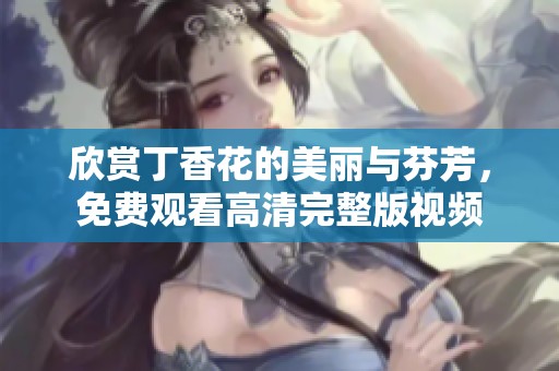 欣赏丁香花的美丽与芬芳，免费观看高清完整版视频
