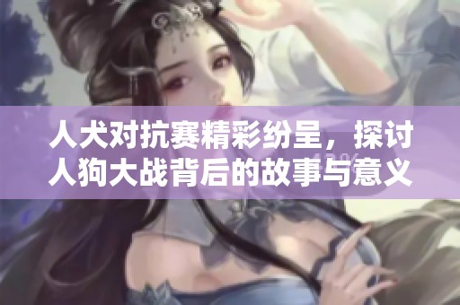 人犬对抗赛精彩纷呈，探讨人狗大战背后的故事与意义