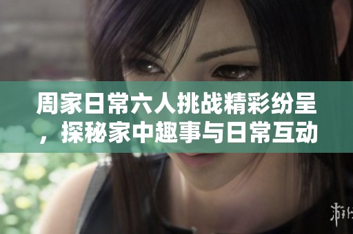 周家日常六人挑战精彩纷呈，探秘家中趣事与日常互动
