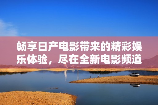 畅享日产电影带来的精彩娱乐体验，尽在全新电影频道
