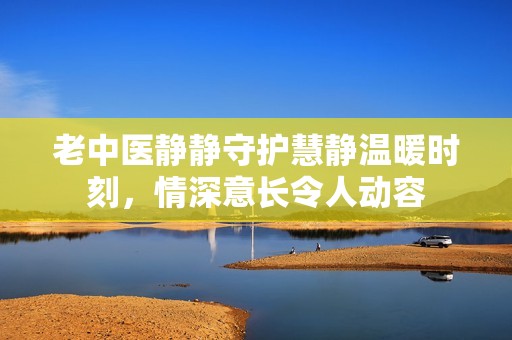 老中医静静守护慧静温暖时刻，情深意长令人动容