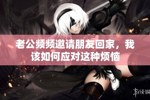 老公频频邀请朋友回家，我该如何应对这种烦恼